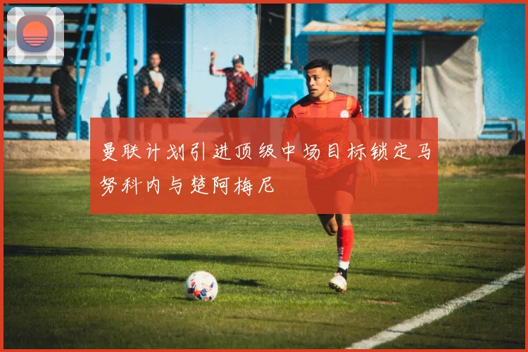 曼联计划引进顶级中场目标锁定马努科内与楚阿梅尼