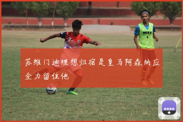 苏维门迪理想归宿是皇马阿森纳应全力留住他