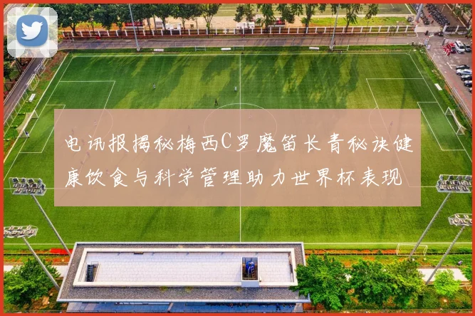 电讯报揭秘梅西C罗魔笛长青秘诀健康饮食与科学管理助力世界杯表现
