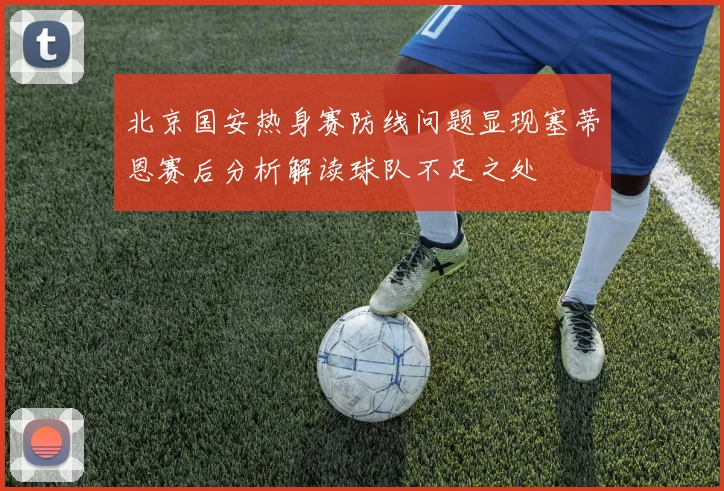 北京国安热身赛防线问题显现塞蒂恩赛后分析解读球队不足之处