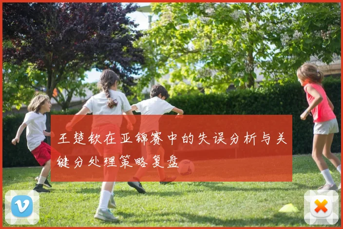 王楚钦在亚锦赛中的失误分析与关键分处理策略复盘