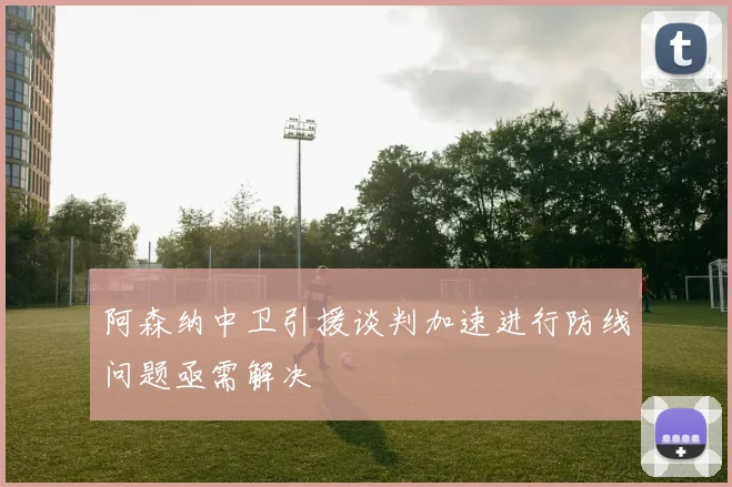 阿森纳中卫引援谈判加速进行防线问题亟需解决