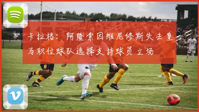 卡拉格：阿隆索因维尼修斯失去皇马职位球队选择支持球员立场