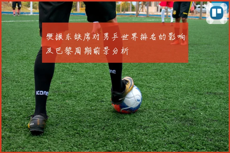 樊振东缺席对男乒世界排名的影响及巴黎周期前景分析