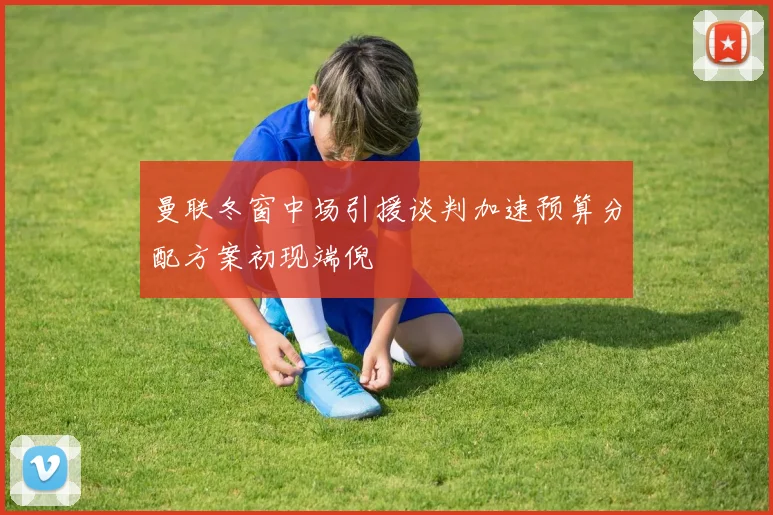 曼联冬窗中场引援谈判加速预算分配方案初现端倪