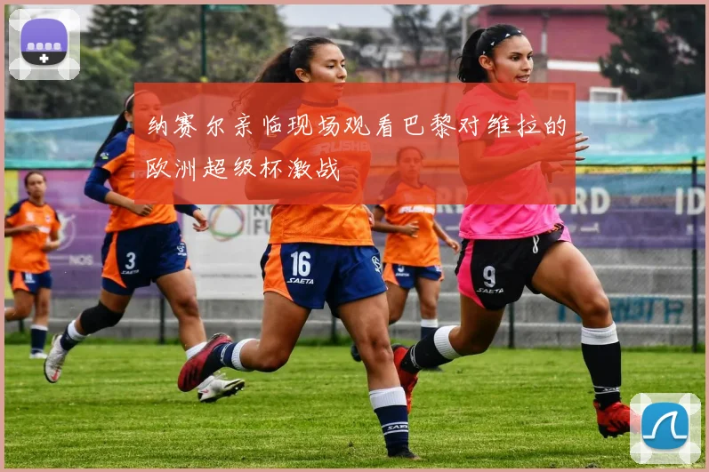 纳赛尔亲临现场观看巴黎对维拉的欧洲超级杯激战