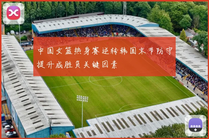 中国女篮热身赛逆转韩国末节防守提升成胜负关键因素