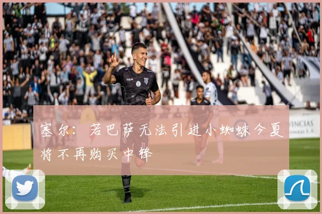 塞尔：若巴萨无法引进小蜘蛛今夏将不再购买中锋